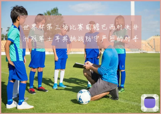 世界杯第三场比赛前瞻巴西对决非洲冠军土耳其挑战防守严密的对手