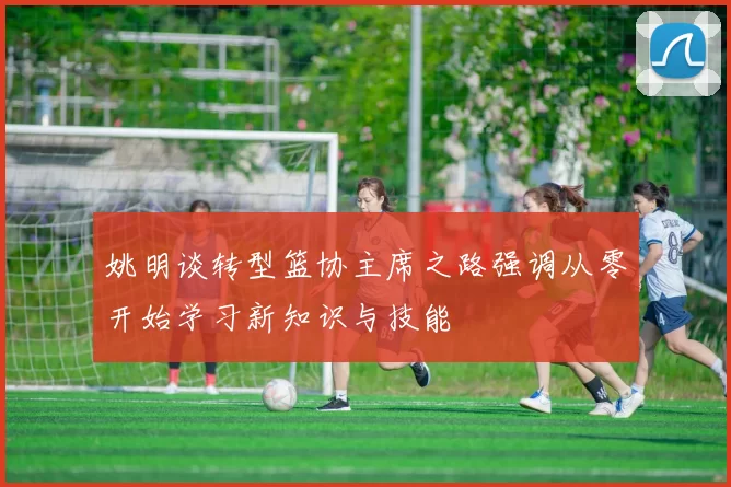 姚明谈转型篮协主席之路强调从零开始学习新知识与技能