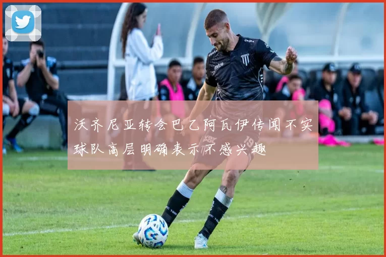 沃齐尼亚转会巴乙阿瓦伊传闻不实球队高层明确表示不感兴趣