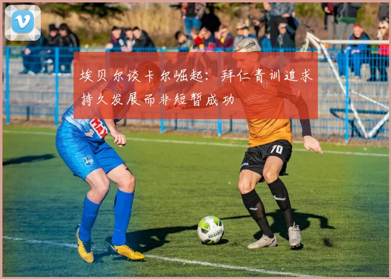 埃贝尔谈卡尔崛起：拜仁青训追求持久发展而非短暂成功