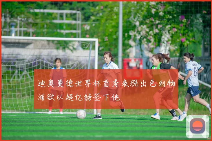 迪奥曼德世界杯首秀表现出色利物浦欲以超亿镑签下他