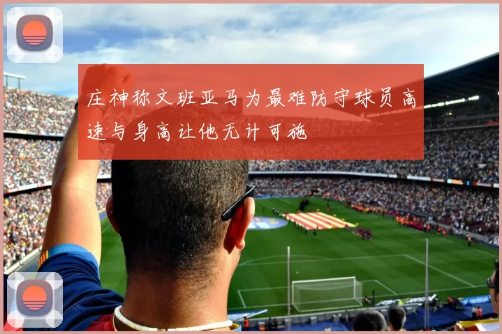 庄神称文班亚马为最难防守球员高速与身高让他无计可施