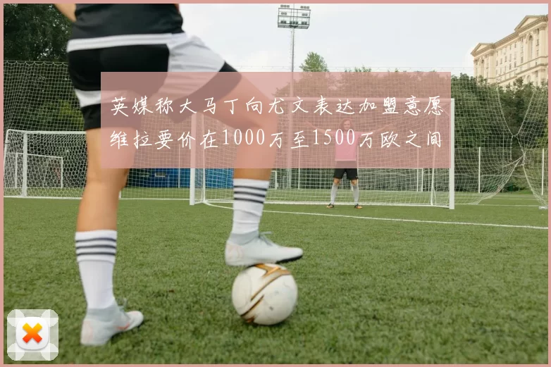 英媒称大马丁向尤文表达加盟意愿维拉要价在1000万至1500万欧之间
