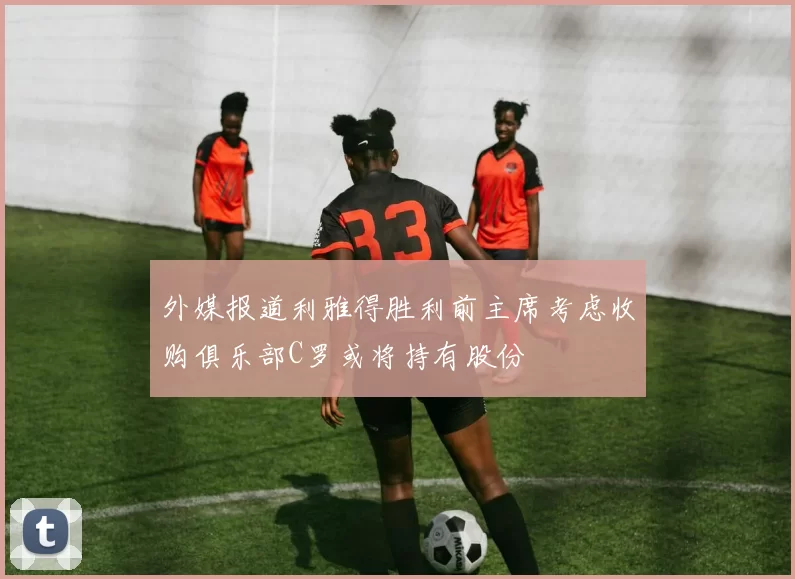 外媒报道利雅得胜利前主席考虑收购俱乐部C罗或将持有股份