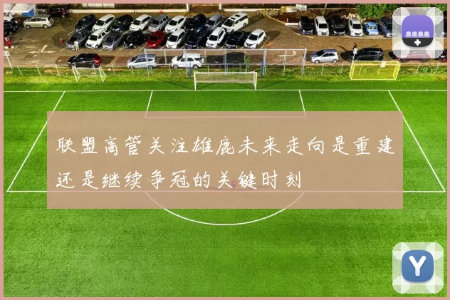联盟高管关注雄鹿未来走向是重建还是继续争冠的关键时刻