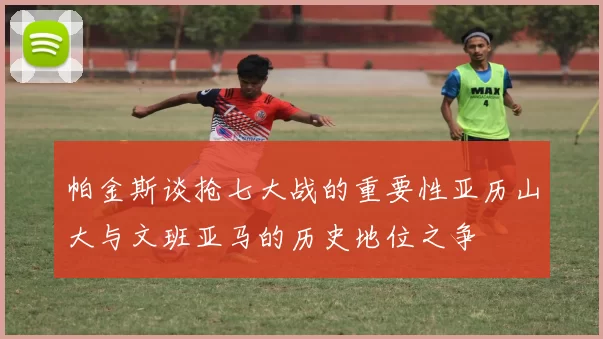 帕金斯谈抢七大战的重要性亚历山大与文班亚马的历史地位之争