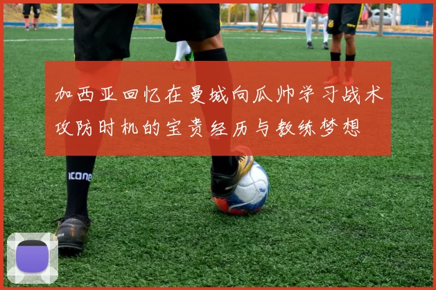 加西亚回忆在曼城向瓜帅学习战术攻防时机的宝贵经历与教练梦想