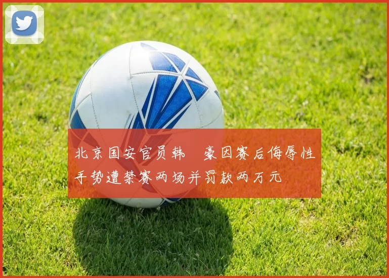 北京国安官员韩瑀豪因赛后侮辱性手势遭禁赛两场并罚款两万元