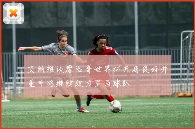 艾纳维谈摩洛哥世界杯开局良好并重申将继续效力罗马球队