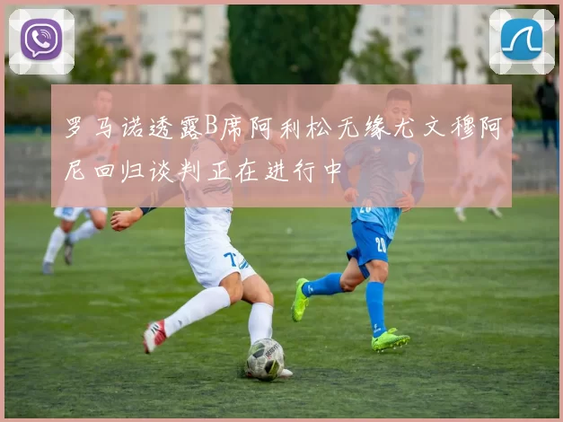 罗马诺透露B席阿利松无缘尤文穆阿尼回归谈判正在进行中