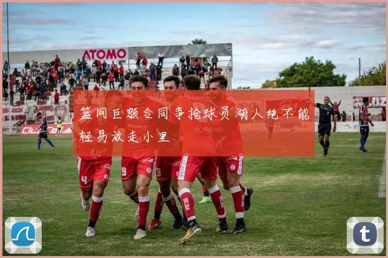 篮网巨额合同争抢球员湖人绝不能轻易放走小里
