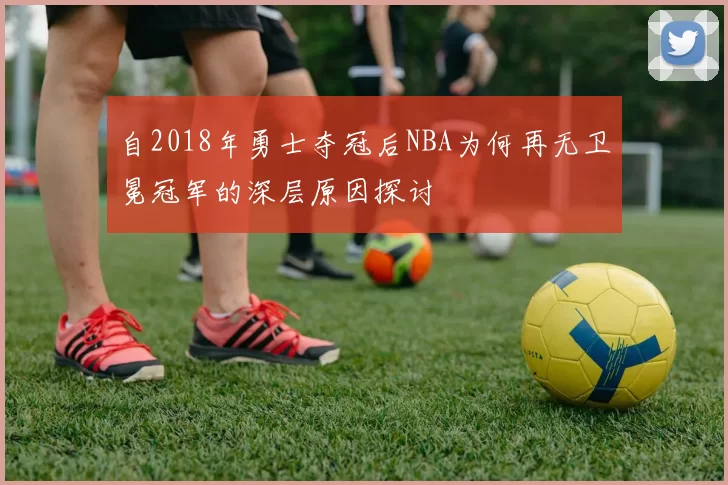 自2018年勇士夺冠后NBA为何再无卫冕冠军的深层原因探讨