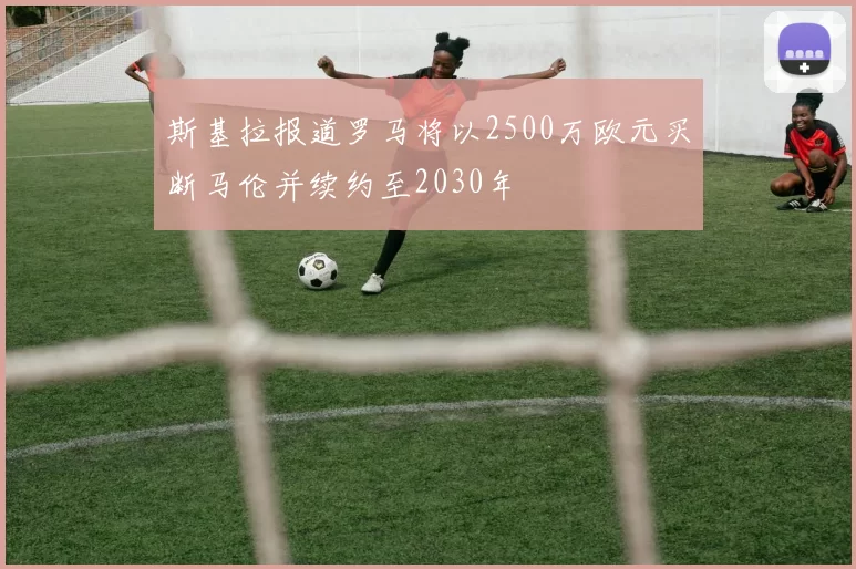 斯基拉报道罗马将以2500万欧元买断马伦并续约至2030年