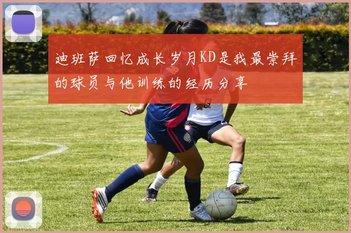 迪班萨回忆成长岁月KD是我最崇拜的球员与他训练的经历分享