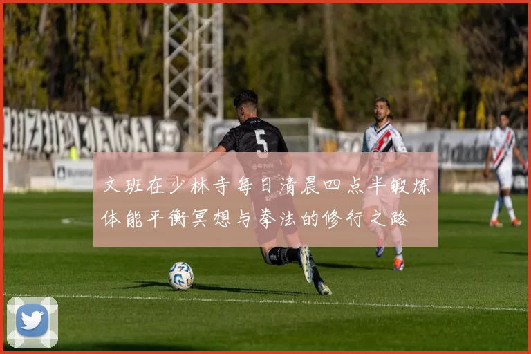 文班在少林寺每日清晨四点半锻炼体能平衡冥想与拳法的修行之路
