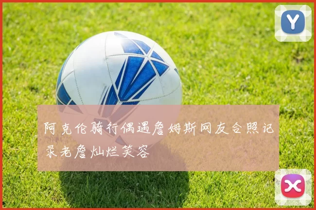 阿克伦骑行偶遇詹姆斯网友合照记录老詹灿烂笑容