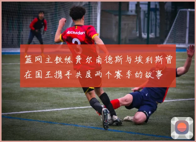 篮网主教练费尔南德斯与埃利斯曾在国王携手共度两个赛季的故事