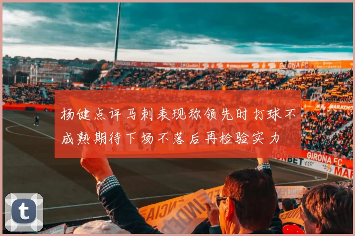 杨健点评马刺表现称领先时打球不成熟期待下场不落后再检验实力