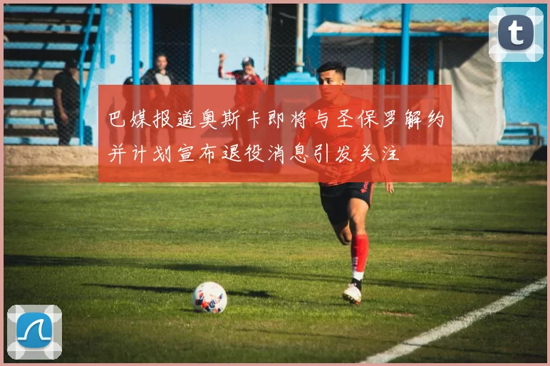 巴媒报道奥斯卡即将与圣保罗解约并计划宣布退役消息引发关注
