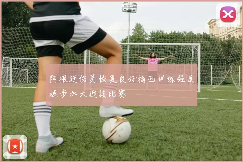 阿根廷伤员恢复良好梅西训练强度逐步加大迎接比赛
