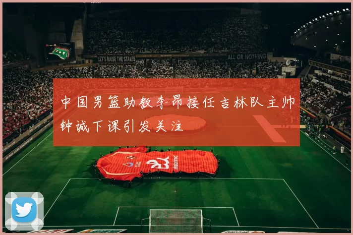 中国男篮助教李昂接任吉林队主帅钟诚下课引发关注