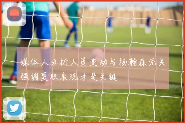 媒体人分析人员变动与杨瀚森无关强调夏联表现才是关键